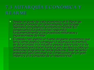 7.3 AUTARQUÍA ECONÓMICA Y REARME Desde un punto de vista económico el III Reich se propuso promover un relanzamiento que hiciese Alemania una potencia económica mundial. En consecuencia la política nazi respondía fundamentalmente a los proyectos militaristas y expansionistas de Hitler. El estado nazi ejerció un fuerte dirigismo económico que tenía como objetivo conseguir la autarquía económica, se dio prioridad a la industria pesada sobre todo a la de armamento para hacer frente al paro se llevo a cabo un ambicioso programa de obras públicas. Hitler se sintió preparado para lanzarse a la construcción de un gran imperio y a la conquista de un espacio vital. 