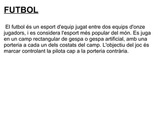 FUTBOL
El futbol és un esport d'equip jugat entre dos equips d'onze
jugadors, i es considera l'esport més popular del món. Es juga
en un camp rectangular de gespa o gespa artificial, amb una
porteria a cada un dels costats del camp. L'objectiu del joc és
marcar controlant la pilota cap a la porteria contrària.
 