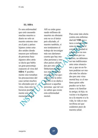 El sida
margarita 37
EL SIDA
Es una enfermedad
que está causando
muchas muertes a
diario no solo en
nuestro entorno sino
en el país y países
lejanos como esta-
dos unidos donde
mueren por millones
de personas hace
algunos años atrás
se decía que había
un gran porcentaje
expuesto al virus del
SIDA Y posible-
mente sino tomaban
las precauciones del
caso serían muchos
los afectados por el
virus, ósea sino lo
hicieron posible-
mente este es el
momento en que
Allí se están gene-
rando millones de
muertes no obstante
este no es el único
país afectado, el
nuestro también, si
nos tomáramos el
trabajo de investigar
más nos daríamos
cuenta que hay mu-
chas personas y mu-
chos países afecta-
dos por este virus.
Deberíamos tomar-
nos más el trabajo
investigar y no que-
darnos con la infor-
mación si no darla a
conocer a aquellas
personas que tal vez
no saben que existe
esta enfermedad
mortal.
Para estar más alerta
contra esta enferme-
dad del VIH que a
taca a cualquier per-
sona no importa el
estrato ni la edad ni
estudios, si no nos
cuidamos por su-
puesto, no debemos
ser tan indiferentes
ante estas situacio-
nes y que en un fu-
turo podrían ser mu-
cho más los afecta-
dos por este virus
mortal hoy es el ma-
ñana quien sabe
puedes ser tu her-
mano o tú familiar
tu amigo, tú hijo, tu
vecino o tu digamos
no a la muerte si a la
vida, la vida es ma-
ravillosa así que
cuidemos pues de
nuestra salud.
 