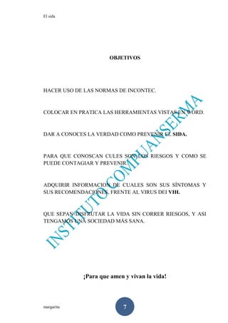 El sida
margarita 7
OBJETIVOS
HACER USO DE LAS NORMAS DE INCONTEC.
COLOCAR EN PRATICA LAS HERRAMIENTAS VISTAS EN WORD.
DAR A CONOCES LA VERDAD COMO PREVENIR EL SIDA.
PARA QUE CONOSCAN CULES SON LOS RIESGOS Y COMO SE
PUEDE CONTAGIAR Y PREVENIR.
ADQUIRIR INFORMACION DE CUALES SON SUS SÍNTOMAS Y
SUS RECOMENDACIONES, FRENTE AL VIRUS DEI VIH.
QUE SEPAN DISFRUTAR LA VIDA SIN CORRER RIESGOS, Y ASI
TENGAMOS UNA SOCIEDAD MÁS SANA.
¡Para que amen y vivan la vida!
 