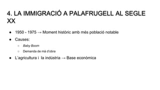 4. LA IMMIGRACIÓ A PALAFRUGELL AL SEGLE
XX
● 1950 - 1975 → Moment històric amb més població notable
● Causes:
○ Baby Boom
○ Demanda de mà d’obra
● L’agricultura i la indústria → Base econòmica
 