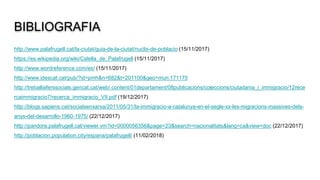 BIBLIOGRAFIA
http://www.palafrugell.cat/la-ciutat/guia-de-la-ciutat/nuclis-de-poblacio (15/11/2017)
https://es.wikipedia.org/wiki/Calella_de_Palafrugell (15/11/2017)
http://www.wordreference.com/es/ (15/11/2017)
http://www.idescat.cat/pub/?id=pmh&n=682&t=201100&geo=mun:171175
http://treballiaferssocials.gencat.cat/web/.content/01departament/08publicacions/coleccions/ciutadania_i_immigracio/12rece
rcaimmigracio7/recerca_immigracio_VII.pdf (19/12/2017)
http://blogs.sapiens.cat/socialsenxarxa/2011/05/31/la-immigracio-a-catalunya-en-el-segle-xx-les-migracions-massives-dels-
anys-del-desarrollo-1960-1975/ (22/12/2017)
http://pandora.palafrugell.cat/viewer.vm?id=0000056356&page=23&search=nacionalitats&lang=ca&view=doc (22/12/2017)
http://poblacion.population.city/espana/palafrugell/ (11/02/2018)
 