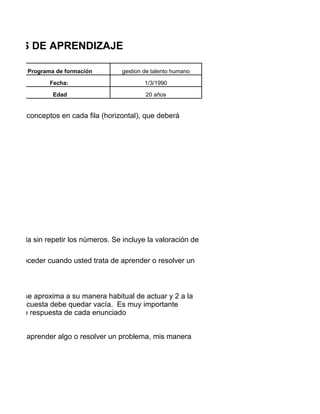 TILOS DE APRENDIZAJE

         Programa de formación         gestion de talento humano

                Fecha:                         1/3/1990

                 Edad                          20 años


pos de 4 conceptos en cada fila (horizontal), que deberá




n cada fila sin repetir los números. Se incluye la valoración de

al de proceder cuando usted trata de aprender o resolver un
l.


ue más se aproxima a su manera habitual de actuar y 2 a la
 de la encuesta debe quedar vacía. Es muy importante
ativas de respuesta de cada enunciado


o deseo aprender algo o resolver un problema, mis manera
 