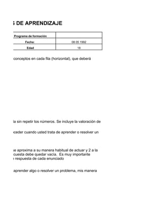 TILOS DE APRENDIZAJE

         Programa de formación

                Fecha:                       08 05 1992

                 Edad                            18


pos de 4 conceptos en cada fila (horizontal), que deberá




n cada fila sin repetir los números. Se incluye la valoración de

al de proceder cuando usted trata de aprender o resolver un
l.


ue más se aproxima a su manera habitual de actuar y 2 a la
 de la encuesta debe quedar vacía. Es muy importante
ativas de respuesta de cada enunciado


o deseo aprender algo o resolver un problema, mis manera
 