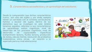 3. Características socioafectivas y de aprendizaje del estudiante;
Desde la comprensión que dichas características
nunca son sólo del sujeto y, por ende, siempre
tienen un correlato con el contexto sociocultural,
familiar y escolar del sujeto. Dentro de los
elementos que se investigan en este ámbito
tenemos aquellos referidos a sus características
de aprendizaje, estilos cognitivos, nivel de
desarrollo de los procesos cognitivos, nivel de
desarrollo de capacidades específicas
(comprensión lectora, fluidez lectora, producción
de textos, cálculo mental, resolución de problemas
matemáticos, entre otras), en relación a lo
esperado para su nivel educacional
 