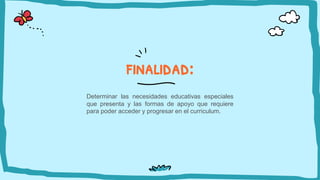 finalidad:
Determinar las necesidades educativas especiales
que presenta y las formas de apoyo que requiere
para poder acceder y progresar en el curriculum.
 