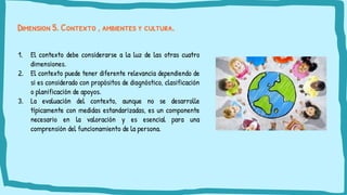 Dimension 5. Contexto , ambientes y cultura.
1. El contexto debe considerarse a la luz de las otras cuatro
dimensiones.
2. El contexto puede tener diferente relevancia dependiendo de
si es considerado con propósitos de diagnóstico, clasificación
o planificación de apoyos.
3. La evaluación del contexto, aunque no se desarrolle
típicamente con medidas estandarizadas, es un componente
necesario en la valoración y es esencial para una
comprensión del funcionamiento de la persona.
 