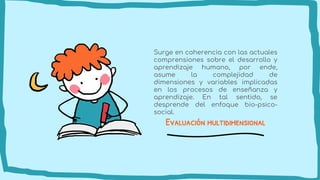 Evaluación multidimensional
Surge en coherencia con las actuales
comprensiones sobre el desarrollo y
aprendizaje humano, por ende,
asume la complejidad de
dimensiones y variables implicadas
en los procesos de enseñanza y
aprendizaje. En tal sentido, se
desprende del enfoque bio-psico-
social.
 