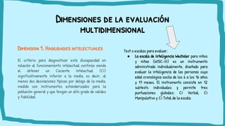 Dimensiones de la evaluación
multidimensional
Dimension 1. Habilidades intelectuales
El criterio para diagnosticar esta discapacidad en
relación al funcionamiento intelectual continúa siendo
el obtener un Cociente Intelectual (CI)
significativamente inferior a la media, es decir, al
menos dos desviaciones típicas por debajo de la media,
medido con instrumentos estandarizados para la
población general y que tengan un alto grado de validez
y fiabilidad.
Test o escalas para evaluar:
● La escala de inteligencia Wechsler para niños
y niñas (WISC-III) es un instrumento
administrado individualmente, diseñado para
evaluar la inteligencia de las personas cuya
edad cronológica oscila de los 6 a los 16 años
y 11 meses. El instrumento consiste en 12
subtests individuales y permite tres
puntuaciones globales: CI Verbal, CI
Manipulativo y CI Total de la escala.
 