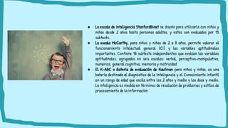 ● La escala de inteligencia StanfordBinet se diseñó para utilizarla con niños y
niñas desde 2 años hasta personas adultas, y estos son evaluados por 15
subtests.
● La escala McCarthy, para niños y niñas de 2 a 8 años, permite valorar el
funcionamiento intelectual general (CI) y las variables aptitudinales
importantes. Contiene 18 subtests independientes que evalúan las variables
aptitudinales, agrupados en seis escalas: verbal, perceptivo-manipulativa,
numérica, general cognitiva, memoria y motricidad
● El K-ABC o Batería de evaluación de Kaufman para niños y niñas, es una
batería destinada al diagnóstico de la Inteligencia y el Conocimiento infantil
en un rango de edad que oscila entre los 2 años y medio y los doce y medio.
La inteligencia es medida en términos de resolución de problemas y estilos de
procesamiento de la información
 