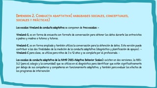 Dimension 2. Conducta adaptativa( habilidades sociales, conceptuales,
sociales y prácticas)
Las escalas Vineland de conducta adaptativa se componen de tres escalas: -
Vineland-S, es en forma de encuesta con formato de conversación para obtener los datos durante las entrevistas
a padres y madres o tutores y tutoras.
Vineland-E, es en forma ampliada y también utiliza la conversación para la obtención de datos. Esta versión puede
contribuir a las dos finalidades de la medición de la conducta adaptativa (diagnóstico y planificación de apoyos). -
Vineland-C para clase, se utiliza para niños de 3 a 12 años y se completa por el profesorado. •
Las escalas de conducta adaptativa de la AAMR (ABS-Adaptive Behavior Scales): existen en dos versiones, la ABS-
S:2 (para el colegio y la comunidad) que se utiliza en el diagnóstico para identificar que están significativamente
por debajo de sus compañeros y compañeras en funcionamiento adaptativo, y también para evaluar los efectos de
los programas de intervención
 