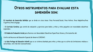 Otros instrumentos para evaluar esta
dimensión son:
El Inventario de Desarrollo Battelle que se divide en cinco áreas: Área Personal/Social, Área Motora, Área Adaptativa,Área
Cognitiva.,Área Lenguaje.
• El Currículo Carolina, que consta de evaluación y ejercicios para bebés y niñas y niños pequeños con necesidades educativas
especiales.
• El Modelo de Evaluación Inicial para Alumnos con Necesidades Educativas Específicas Graves y Permanentes del
Centro de Recursos de Educación Especial de Navarra (CREENA).
• La Guía Portage de Educación Infantil que es un sistema diseñado para niños y niñas que no sufren de limitaciones médicas o
sensoriales, sino más bien socioculturales.
 
