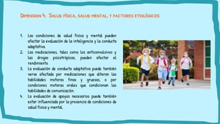 Dimension 4. Salud física, salud mental, y factores etiológicos
1. Las condiciones de salud física y mental pueden
afectar la evaluación de la inteligencia y la conducta
adaptativa
2. Las medicaciones, tales como los anticonvulsivos y
las drogas psicotrópicas, pueden afectar el
rendimiento
3. La evaluación de conducta adaptativa puede también
verse afectada por medicaciones que alteran las
habilidades motoras finas y gruesas, o por
condiciones motoras orales que condicionan las
habilidades de comunicación.
4. La evaluación de apoyos necesarios puede también
estar influenciada por la presencia de condiciones de
salud física y mental.
 