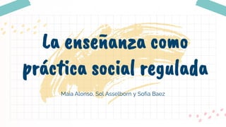Maia Alonso, Sol Asselborn y Sofia Baez
La enseñanza como
práctica social regulada
 