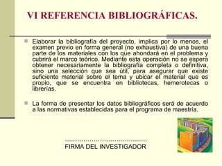 VI REFERENCIA BIBLIOGRÁFICAS. Elaborar la bibliografía del proyecto, implica por lo menos, el examen previo en forma general (no exhaustiva) de una buena parte de los materiales con los que ahondará en el problema y cubrirá el marco teórico. Mediante esta operación no se espera obtener necesariamente la bibliografía completa o definitiva, sino una selección que sea útil, para asegurar que existe suficiente material sobre el tema y ubicar el material que es propio, que se encuentra en bibliotecas, hemerotecas o librerías. La forma de presentar los datos bibliográficos será de acuerdo a las normativas establecidas para el programa de maestría. ………………………………… . FIRMA DEL INVESTIGADOR 