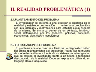 II. REALIDAD PROBLEMÁTICA (1) 2.1.PLANTEAMIENTO DEL PROBLEMA  El investigador se enfrenta a una situación o problema de la realidad y establece una relación  entre esta problemática con sus intereses y motivaciones para estudiar algún aspecto de la misma. Se enmarca dentro de un contexto, histórico-social determinado por los aspectos, políticos, culturales, económicos, científicos y tecnológicos. 2.2 FORMULACION DEL PROBLEMA El problema aparece como resultado de un diagnóstico crítico del objeto (planteamiento del problema). Puede ser formulado de modo declarativo o a través de un sistema de interrogantes, que se plantea el investigador frente a un hecho o fenómeno desconocido  de la realidad. Debe ser expresado utilizando un lenguaje claro e inequívoco. 