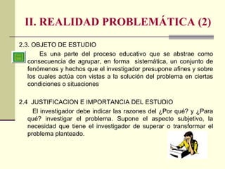 II. REALIDAD PROBLEMÁTICA (2) 2.3. OBJETO DE ESTUDIO Es una parte del proceso educativo que se abstrae como consecuencia de agrupar, en forma  sistemática, un conjunto de fenómenos y hechos que el investigador presupone afines y sobre los cuales actúa con vistas a la solución del problema en ciertas condiciones o situaciones  2.4  JUSTIFICACION E IMPORTANCIA DEL ESTUDIO El investigador debe indicar las razones del ¿Por qué? y ¿Para qué? investigar el problema. Supone el aspecto subjetivo, la necesidad que tiene el investigador de superar o transformar el problema planteado. 