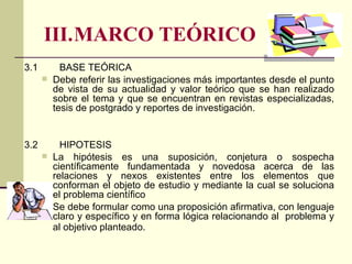 III. MARCO TEÓRICO  3.1 BASE TEÓRICA Debe referir las investigaciones más importantes desde el punto de vista de su actualidad y valor teórico que se han realizado sobre el tema y que se encuentran en revistas especializadas, tesis de postgrado y reportes de investigación.  3.2 HIPOTESIS La hipótesis es una suposición, conjetura o sospecha científicamente fundamentada y novedosa acerca de las relaciones y nexos existentes entre los elementos que conforman el objeto de estudio y mediante la cual se soluciona el problema científico Se debe formular como una proposición afirmativa, con lenguaje claro y específico y en forma lógica relacionando al  problema y al objetivo planteado.   