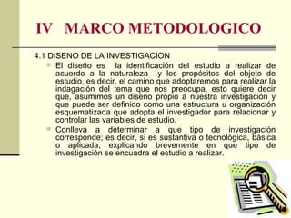 IV  MARCO METODOLOGICO 4.1 DISEÑO DE LA INVESTIGACIÓN El diseño es  la identificación del estudio a realizar de acuerdo a la naturaleza  y los propósitos del objeto de estudio, es decir, el camino que adoptaremos para realizar la indagación del tema que nos preocupa, esto quiere decir que, asumimos un diseño propio a nuestra investigación y que puede ser definido como una estructura u organización esquematizada que adopta el investigador para relacionar y controlar las variables de estudio.  Conlleva a determinar a que tipo de investigación corresponde; es decir, si es sustantiva o tecnológica, básica o aplicada, explicando brevemente en que tipo de investigación se encuadra el estudio a realizar. 