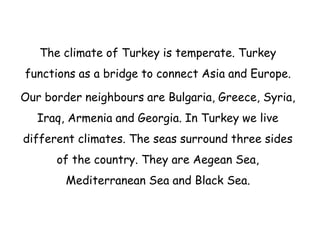 The climate of Turkey is temperate. Turkey
functions as a bridge to connect Asia and Europe.
Our border neighbours are Bulgaria, Greece, Syria,
Iraq, Armenia and Georgia. In Turkey we live
different climates. The seas surround three sides
of the country. They are Aegean Sea,
Mediterranean Sea and Black Sea.
 