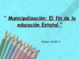 “  Municipalización: El fin de la educación Estatal “ Fecha: 16.08.11 