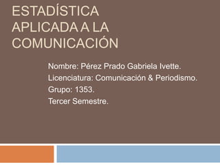 Estadística APLICADA A LA COMUNICACIÓN Nombre: Pérez Prado Gabriela Ivette. Licenciatura: Comunicación & Periodismo. Grupo: 1353. Tercer Semestre. 