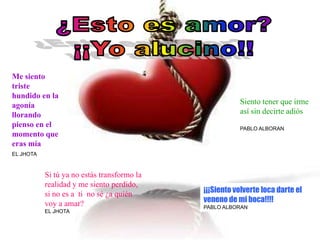 Me siento
triste
hundido en la
agonía                                                  Siento tener que irme
llorando                                                así sin decirte adiós
pienso en el                                            PABLO ALBORAN
momento que
eras mía
EL JHOTA



           Si tú ya no estás transformo la
           realidad y me siento perdido,
           si no es a ti no sé ¿a quién      ¡¡¡Siento volverte loca darte el
           voy a amar?                       veneno de mi boca!!!!
                                             PABLO ALBORAN
           EL JHOTA
 