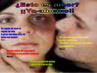 Te regalo mi amor te
regalo mi vida
A pesar del dolor eres tú
quien me inspira                                         No somos perfectos sólo
Malú                                                     polos opuestos
                                                         TE AMO con fuerza TE ODIO
                                                         a momentos…
                                                         Malú
       Tú eres quien me hace llorar
       Pero sólo tú me puedes consolar
       Malú

                            Contigo porque me matas
                            Y ahora sin tí ya no vivo…
                            Malú
 