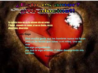 La ruleta rusa no es lo mismo sin un arma
Y bebé , cuando es amor, si no es bruto, no es
diversión, diversión

          Lady Gaga
                 Dice mucha gente que los hombres nunca no lloran
                 pero yo he tenido que volver a mi niñez. Una vez
                 más
                 me sigo preguntando
                 por qué te sigo amando. Y dejas desangrando mis
                 heridas.
                 .                David Bisbal
 