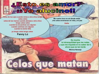 Celos de tus ojos cuando miras a otra chica tengo
                   celos celos                        Me vuelvo loca no sé dónde estás
 celos de tus manos cuando abrazas a otra chica     ,mis celos envenenan mi vida y mi paz
                tengo celos celos                                  Dalila
        cuando te encuentras con alguien
           cuando caminas con alguien
              cuando te siento feliz
          yo tengo celos tengo celos
                 Fanny Lú

                                                                          Es mucha
                                                               la intranquilidad que me rodea
                                                             y que me inquieta el no saber de tí.
                                                                    ahora que es tan tarde
                                                                            Mónica Naranjo
 