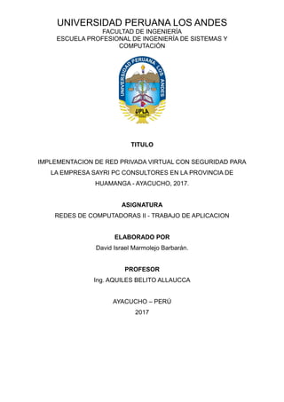 UNIVERSIDAD PERUANA LOS ANDES
FACULTAD DE INGENIERÍA
ESCUELA PROFESIONAL DE INGENIERÍA DE SISTEMAS Y
COMPUTACIÓN
TITULO
IMPLEMENTACION DE RED PRIVADA VIRTUAL CON SEGURIDAD PARA
LA EMPRESA SAYRI PC CONSULTORES EN LA PROVINCIA DE
HUAMANGA - AYACUCHO, 2017.
ASIGNATURA
REDES DE COMPUTADORAS II - TRABAJO DE APLICACION
ELABORADO POR
David Israel Marmolejo Barbarán.
PROFESOR
Ing. AQUILES BELITO ALLAUCCA
AYACUCHO – PERÚ
2017
 