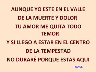 AUNQUE YO ESTE EN EL VALLE DE LA MUERTE Y DOLOR  TU AMOR ME QUITA TODO TEMOR Y SI LLEGO A ESTAR EN EL CENTRO DE LA TEMPESTAD NO DURARÉ PORQUE ESTAS AQUI INDICE 
