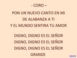 - CORO – PON UN NUEVO CANTO EN MI DE ALABANZA A TI Y EL MUNDO SENTIRA TU AMOR DIGNO, DIGNO ES EL SEÑOR DIGNO, DIGNO ES EL SEÑOR DIGNO, DIGNO ES EL SEÑOR GRANDE  INDICE 