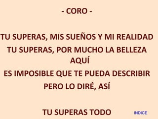 - CORO - TU SUPERAS, MIS SUEÑOS Y MI REALIDAD TU SUPERAS, POR MUCHO LA BELLEZA AQUÍ ES IMPOSIBLE QUE TE PUEDA DESCRIBIR PERO LO DIRÉ, ASÍ TU SUPERAS TODO INDICE 