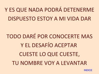 Y ES QUE NADA PODRÁ DETENERME DISPUESTO ESTOY A MI VIDA DAR TODO DARÉ POR CONOCERTE MAS Y EL DESAFÍO ACEPTAR  CUESTE LO QUE CUESTE, TU NOMBRE VOY A LEVANTAR INDICE 