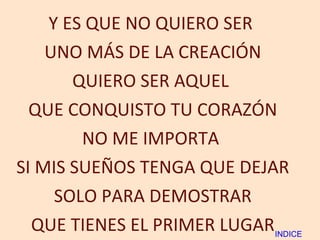 Y ES QUE NO QUIERO SER  UNO MÁS DE LA CREACIÓN QUIERO SER AQUEL  QUE CONQUISTO TU CORAZÓN NO ME IMPORTA  SI MIS SUEÑOS TENGA QUE DEJAR SOLO PARA DEMOSTRAR QUE TIENES EL PRIMER LUGAR INDICE 
