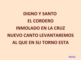 DIGNO Y SANTO  EL CORDERO INMOLADO EN LA CRUZ NUEVO CANTO LEVANTAREMOS AL QUE EN SU TORNO ESTA INDICE 