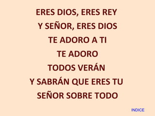ERES DIOS, ERES REY  Y SEÑOR, ERES DIOS TE ADORO A TI TE ADORO TODOS VERÁN  Y SABRÁN QUE ERES TU  SEÑOR SOBRE TODO INDICE 