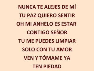 NUNCA TE ALEJES DE MÍ TU PAZ QUIERO SENTIR OH MI ANHELO ES ESTAR  CONTIGO SEÑOR TU ME PUEDES LIMPIAR SOLO CON TU AMOR VEN Y TÓMAME YA TEN PIEDAD 