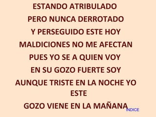 ESTANDO ATRIBULADO  PERO NUNCA DERROTADO Y PERSEGUIDO ESTE HOY MALDICIONES NO ME AFECTAN PUES YO SE A QUIEN VOY  EN SU GOZO FUERTE SOY AUNQUE TRISTE EN LA NOCHE YO ESTE GOZO VIENE EN LA MAÑANA INDICE 