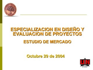 ESPECIALIZACION EN DISEÑO Y EVALUACION DE PROYECTOS ESTUDIO DE MERCADO Octubre 29 de 2004 