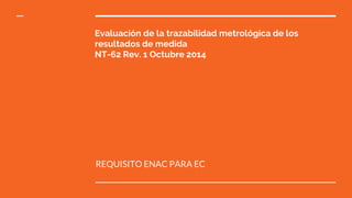 Evaluación de la trazabilidad metrológica de los
resultados de medida
NT-62 Rev. 1 Octubre 2014
REQUISITO ENAC PARA EC
 