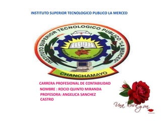 INSTITUTO SUPERIOR TECNOLOGICO PUBLICO LA MERCED




    CARRERA PROFESIONAL DE CONTABILIDAD
    NOMBRE : ROCIO QUINTO MIRANDA
    PROFESORA: ANGELICA SANCHEZ
    CASTRO
 