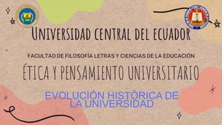 Universidad central del ecuador
FACULTAD DE FILOSOFÍA LETRAS Y CIENCIAS DE LA EDUCACIÓN
ÉTICA Y PENSAMIENTO UNIVERSITARIO
EVOLUCIÓN HISTÓRICA DE
LA UNIVERSIDAD
 