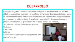 DESARROLLO
En clase del grado Transición de preescolar para la enseñanza de las vocales
utilicé el aprendizaje vivencial y tecnológico a través de diversas estrategias y uso
de herramientas como: Actividades interactivas en línea usando computadores o
en ocasiones el tablero digital. A través de manipulación de materiales como
plastilina modelando la grafía correcta de cada una de las vocales,
trabajos asociativos de imágenes y letras
Collages
Canciones
Loterías
Se incentivó la participación,cooperación y el
compañerismo
 