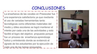 CONCLUSIONES
La enseñanza de las vocales en Preescolar fue
una experiencia satisfactoria ya que mediante
el uso de variadas herramientas tanto
tecnológicas como diferentes materiales del
medio y útiles escolares se logró mantener el
interés por cada una de las actividades y esto
facilitó el logro del objetivo propuesto porque
fue un proceso de enseñanza-aprendizaje
lúdico y entretenido donde se evidenció el
agrado de los estudiantes por la ejecución de
cada una de las tareas propuestas.
 