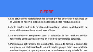 CIERRE
1. Los estudiantes establecieron las causas por las cuales los habitantes de
la Vereda no hacen la disposición adecuada de los residuos sólidos.
2. Junto con los padres de familia se desarrollaron talleres de elaboración de
manualidades reutilizando residuos sólidos.
3. Se establecieron recipientes para la selección de los residuos sólidos
tanto en la Sede Educativa como en los sitios comerciales cercanos.
4. Participaron activamente los estudiantes, padres de familia y comunidad
en general, en el desarrollo de las actividades ya que hubo una excelente
motivación para recuperar y mantener un ambiente sano y saludable para
 