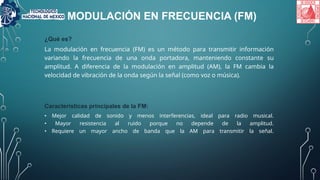 MODULACIÓN EN FRECUENCIA (FM)
¿Qué es?
La modulación en frecuencia (FM) es un método para transmitir información
variando la frecuencia de una onda portadora, manteniendo constante su
amplitud. A diferencia de la modulación en amplitud (AM), la FM cambia la
velocidad de vibración de la onda según la señal (como voz o música).
Características principales de la FM:
• Mejor calidad de sonido y menos interferencias, ideal para radio musical.
• Mayor resistencia al ruido porque no depende de la amplitud.
• Requiere un mayor ancho de banda que la AM para transmitir la señal.
 