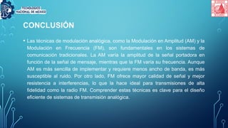 CONCLUSIÓN
• Las técnicas de modulación analógica, como la Modulación en Amplitud (AM) y la
Modulación en Frecuencia (FM), son fundamentales en los sistemas de
comunicación tradicionales. La AM varía la amplitud de la señal portadora en
función de la señal de mensaje, mientras que la FM varía su frecuencia. Aunque
AM es más sencilla de implementar y requiere menos ancho de banda, es más
susceptible al ruido. Por otro lado, FM ofrece mayor calidad de señal y mejor
resistencia a interferencias, lo que la hace ideal para transmisiones de alta
fidelidad como la radio FM. Comprender estas técnicas es clave para el diseño
eficiente de sistemas de transmisión analógica.
 