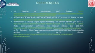 REFERENCIAS
• 3.1 Técnicas de modulación. (s.f.). Studocu. https://
www.studocu.com/es-mx/document/instituto-tecnologico-del-istmo/fundamentos-de-telec
omunicaciones/31-tecnicas-de-modulacion/87197656
• SEÑALES PORTADORAS y MODULADORAS. (2008, 10 octubre). El Rincón de Alex.
https://alexdl8.wordpress.com/2008/10/10/senales-portadoras-y-moduladoras/
• Wanhammar, L. (1999). Digital signal Processing. En Elsevier eBooks (pp. 59-114).
https://doi.org/10.1016/b978-012734530-7/50003-9Crecraft, D., & Gergely, S. (2002).
Radio communication techniques. En Elsevier eBooks (pp. 200-232).
https://doi.org/10.1016/b978-075065095-3/50009-xTécnicas de modulación analógica.
• (s. f.). Camaleo. https://www.calameo.com/read/00211555928632dda7a9aModulación
amplitud AM. (s. f.). Cursos.
https://www.ucursos.cl/ingenieria/2022/2/EL3201/2/material_docente/bajar?
id=5682425&bajar=1
 
